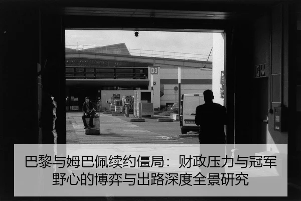 巴黎与姆巴佩续约僵局：财政压力与冠军野心的博弈与出路深度全景研究