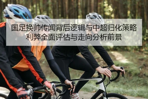 国足换帅传闻背后逻辑与中超归化策略利弊全面评估与走向分析前景